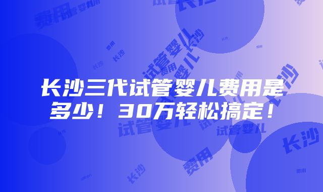 长沙三代试管婴儿费用是多少！30万轻松搞定！