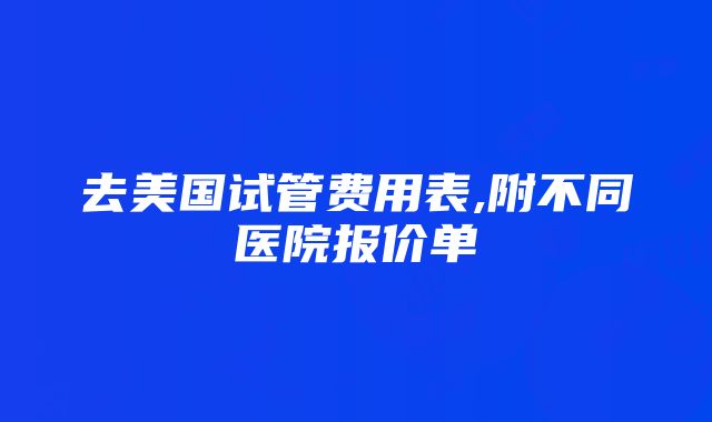 去美国试管费用表,附不同医院报价单