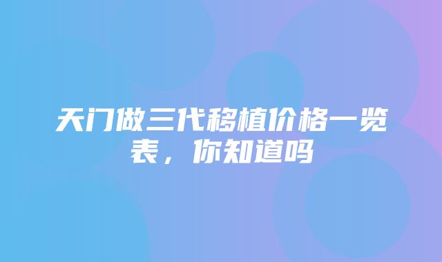 天门做三代移植价格一览表，你知道吗