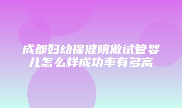 成都妇幼保健院做试管婴儿怎么样成功率有多高