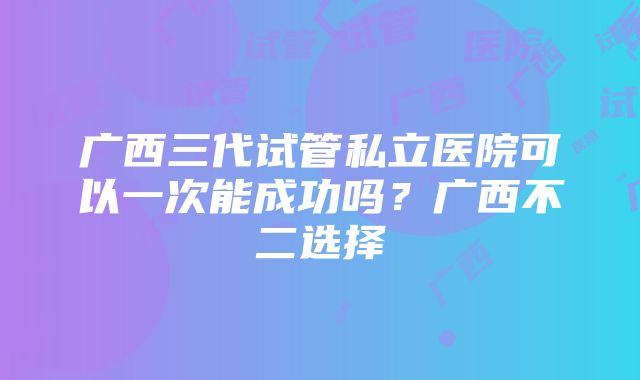 广西三代试管私立医院可以一次能成功吗？广西不二选择