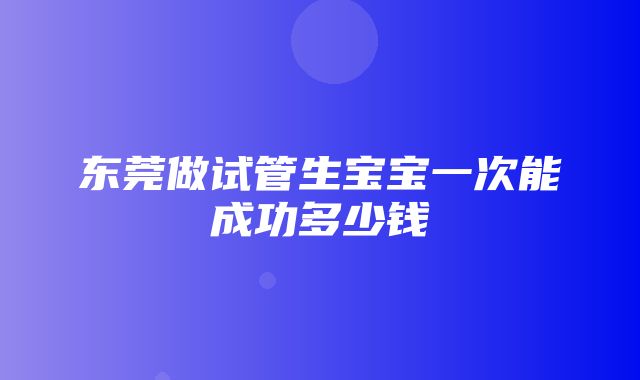 东莞做试管生宝宝一次能成功多少钱