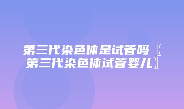 第三代染色体是试管吗〖第三代染色体试管婴儿〗