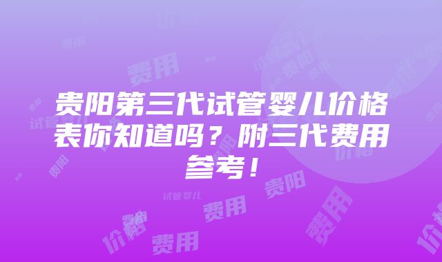 贵阳第三代试管婴儿价格表你知道吗？附三代费用参考！