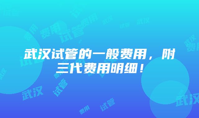 武汉试管的一般费用，附三代费用明细！