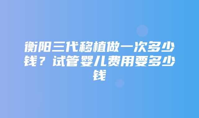 衡阳三代移植做一次多少钱？试管婴儿费用要多少钱