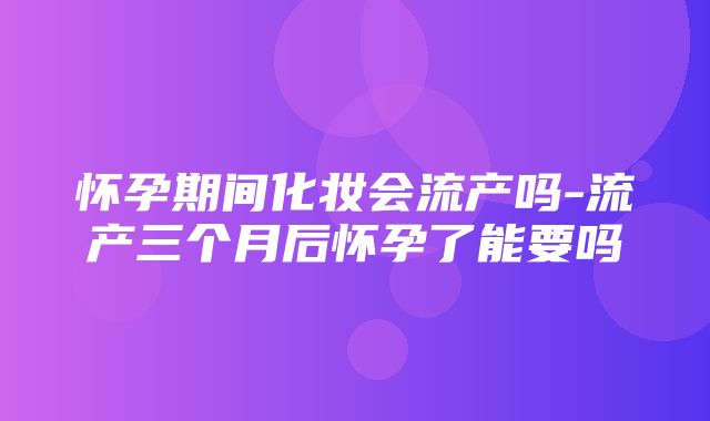 怀孕期间化妆会流产吗-流产三个月后怀孕了能要吗