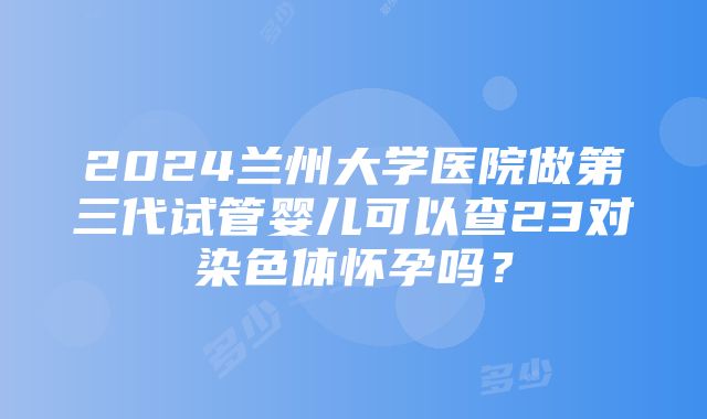 2024兰州大学医院做第三代试管婴儿可以查23对染色体怀孕吗？