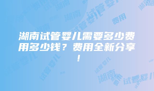 湖南试管婴儿需要多少费用多少钱？费用全新分享！