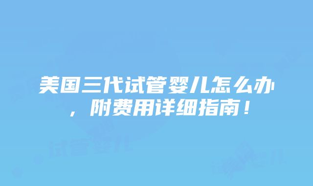 美国三代试管婴儿怎么办，附费用详细指南！