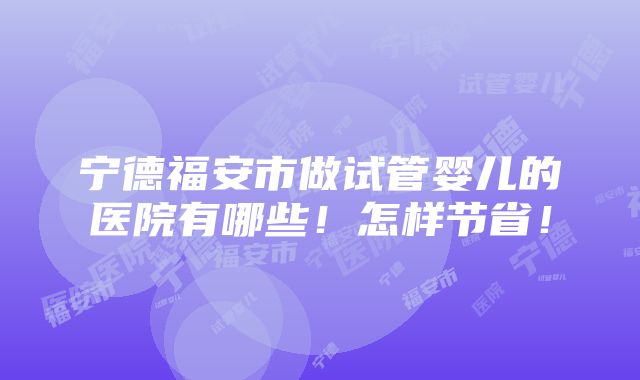 宁德福安市做试管婴儿的医院有哪些！怎样节省！