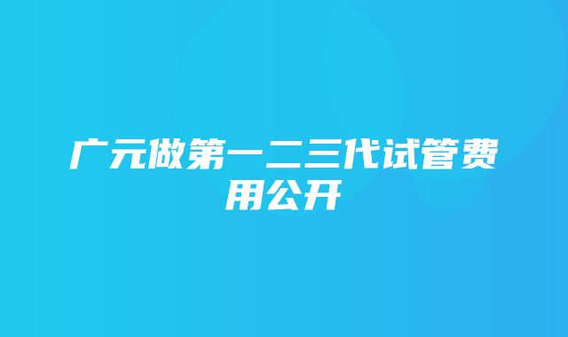 广元做第一二三代试管费用公开