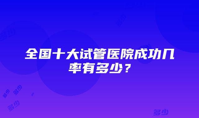 全国十大试管医院成功几率有多少？