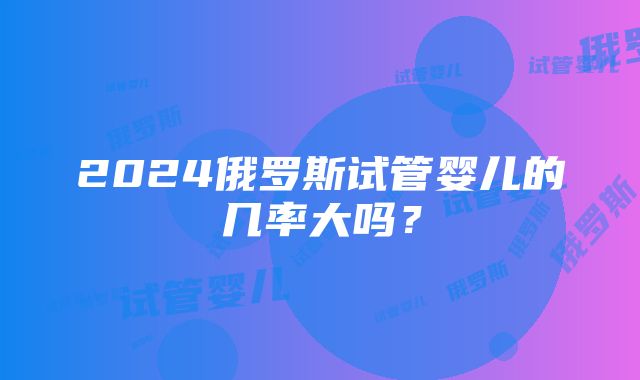 2024俄罗斯试管婴儿的几率大吗？