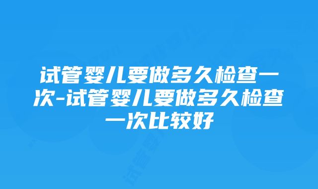 试管婴儿要做多久检查一次-试管婴儿要做多久检查一次比较好