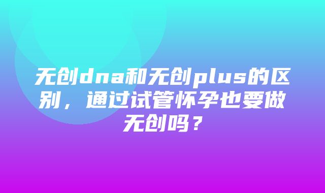 无创dna和无创plus的区别，通过试管怀孕也要做无创吗？