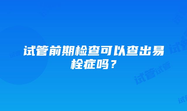 试管前期检查可以查出易栓症吗？