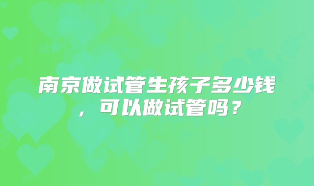 南京做试管生孩子多少钱，可以做试管吗？