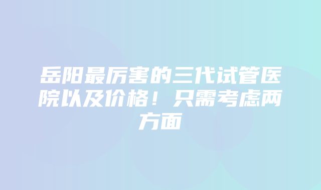 岳阳最厉害的三代试管医院以及价格！只需考虑两方面