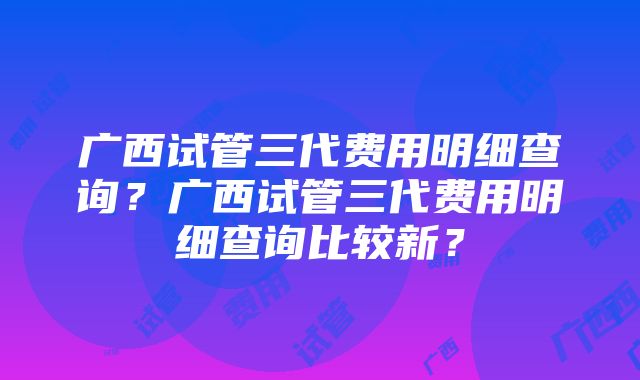 广西试管三代费用明细查询？广西试管三代费用明细查询比较新？