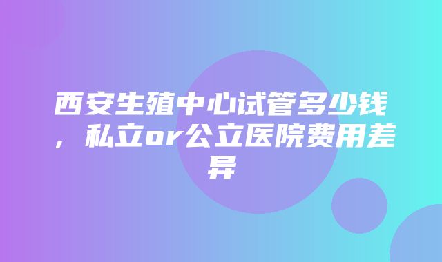 西安生殖中心试管多少钱，私立or公立医院费用差异