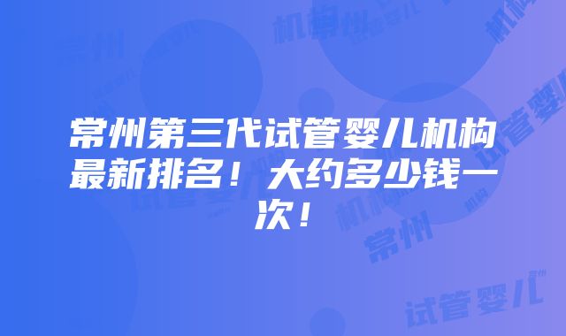 常州第三代试管婴儿机构最新排名！大约多少钱一次！