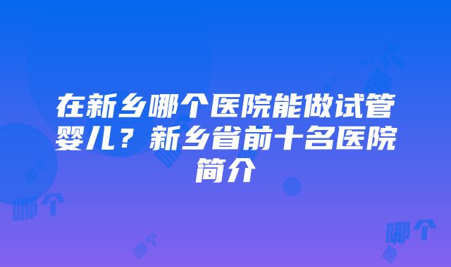 在新乡哪个医院能做试管婴儿？新乡省前十名医院简介