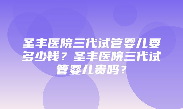 圣丰医院三代试管婴儿要多少钱？圣丰医院三代试管婴儿贵吗？