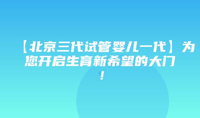 【北京三代试管婴儿一代】为您开启生育新希望的大门！