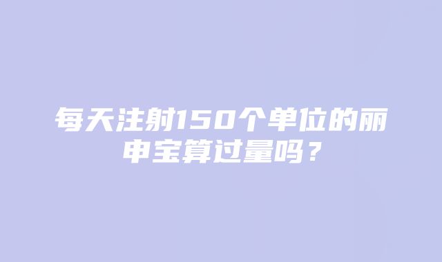 每天注射150个单位的丽申宝算过量吗？