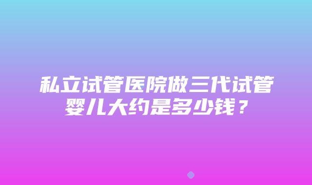 私立试管医院做三代试管婴儿大约是多少钱？