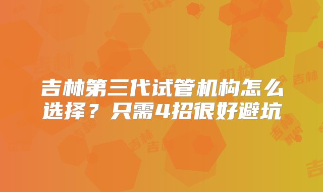 吉林第三代试管机构怎么选择？只需4招很好避坑