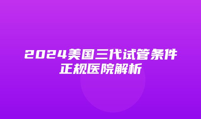 2024美国三代试管条件正规医院解析