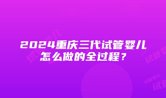 2024重庆三代试管婴儿怎么做的全过程？