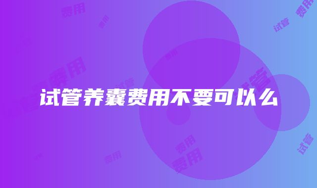 试管养囊费用不要可以么