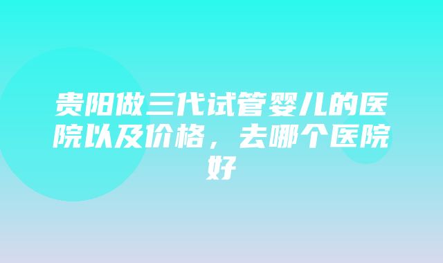 贵阳做三代试管婴儿的医院以及价格，去哪个医院好