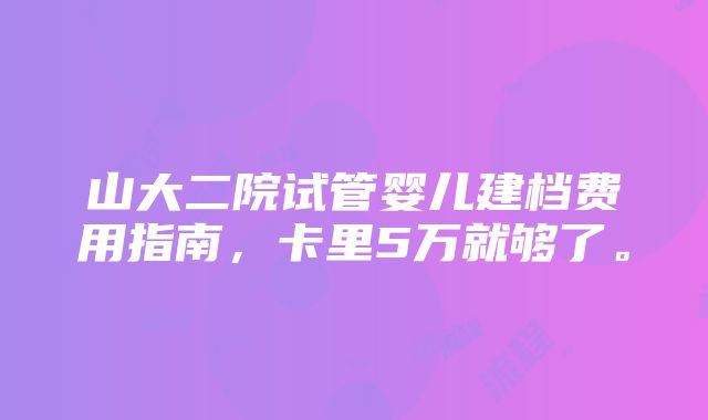 山大二院试管婴儿建档费用指南，卡里5万就够了。