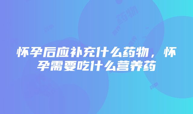 怀孕后应补充什么药物，怀孕需要吃什么营养药