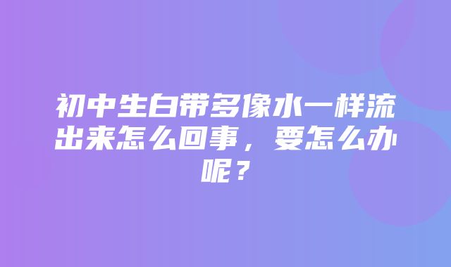 初中生白带多像水一样流出来怎么回事，要怎么办呢？