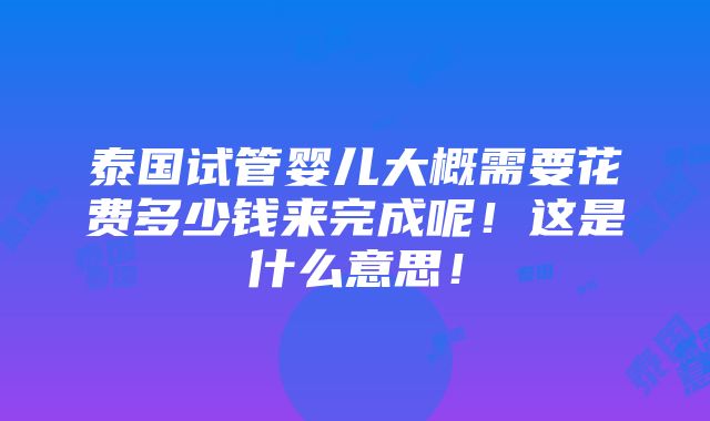 泰国试管婴儿大概需要花费多少钱来完成呢！这是什么意思！