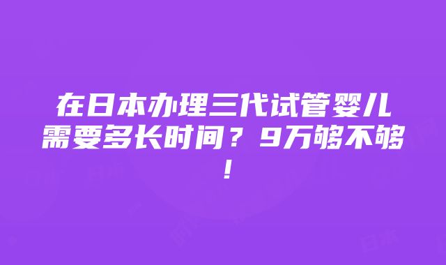 在日本办理三代试管婴儿需要多长时间？9万够不够！