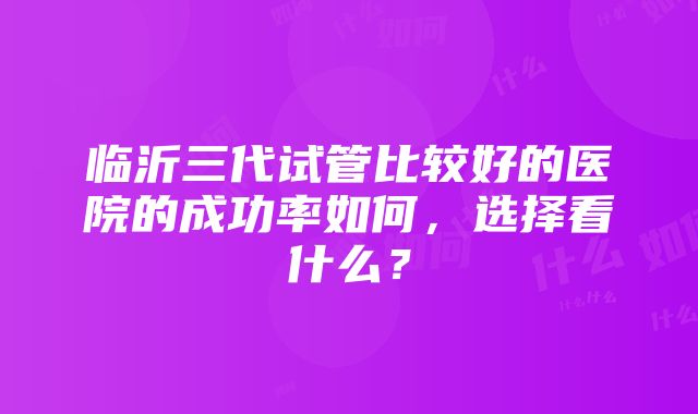 临沂三代试管比较好的医院的成功率如何，选择看什么？