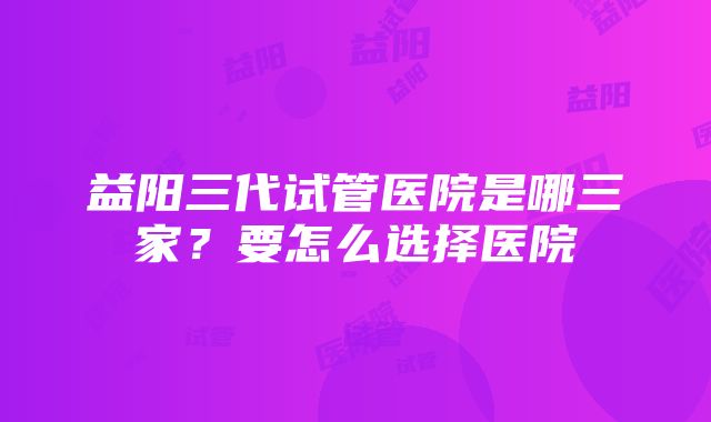 益阳三代试管医院是哪三家？要怎么选择医院