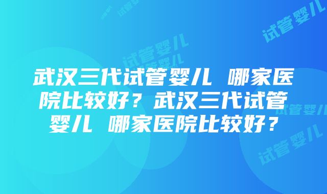 武汉三代试管婴儿 哪家医院比较好？武汉三代试管婴儿 哪家医院比较好？