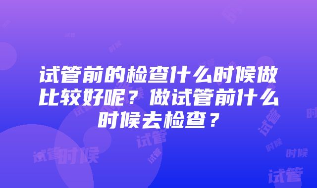 试管前的检查什么时候做比较好呢？做试管前什么时候去检查？