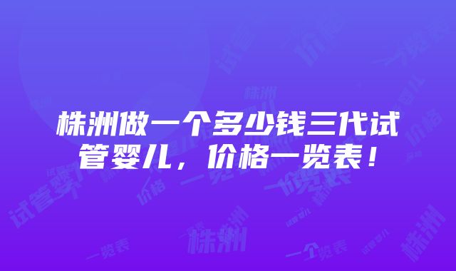 株洲做一个多少钱三代试管婴儿，价格一览表！