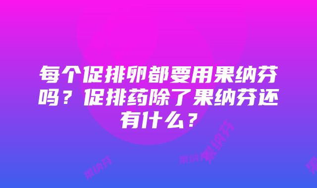 每个促排卵都要用果纳芬吗？促排药除了果纳芬还有什么？