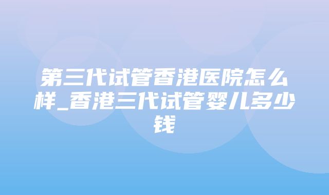 第三代试管香港医院怎么样_香港三代试管婴儿多少钱