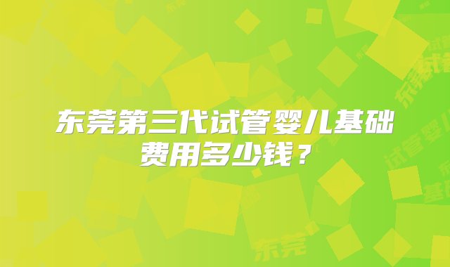 东莞第三代试管婴儿基础费用多少钱？