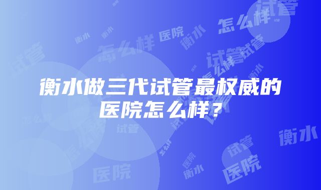 衡水做三代试管最权威的医院怎么样？